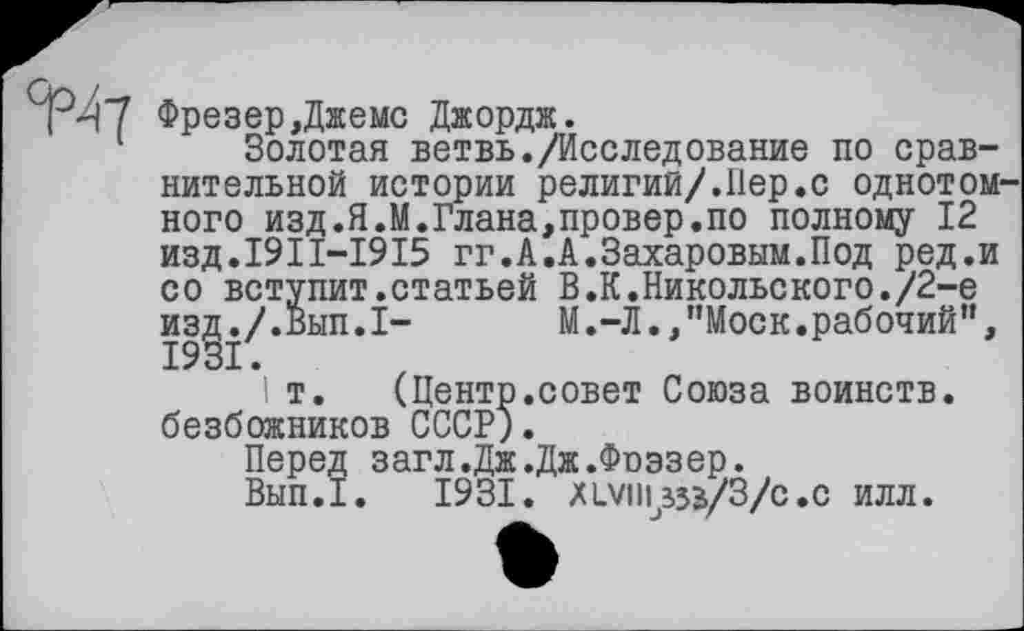 ﻿изд./
1931.
ТЧ7 Фрезер,Джемс Джордж.
Золотая ветвь./Исследование по сравнительной истории религии/.Пер.с однотом ного изд.Я.М.Глана,провер.по полному 12 изд.1911-1915 гг.А.А.Захаровым.Под ред.и со вступит.статьей В.К.Никольского./2-е
М.-Л.,"Моск.рабочий”,
! т. (Центр.совет Союза воинств, безбожников СССР).
Перед загл.Дж.Дж.Фоэзер.
Вып.1. 1931. XLVIII ЗЗЗ/3/C.С ИЛЛ.